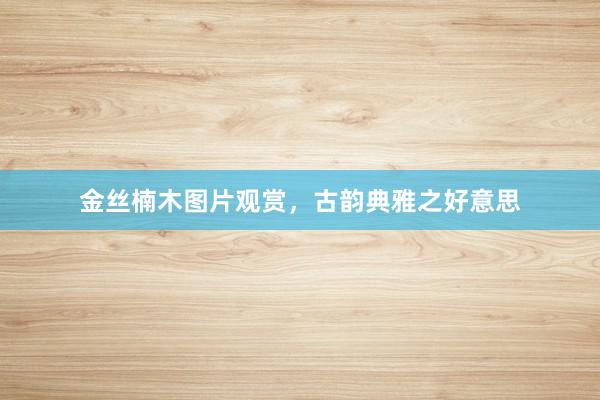 金丝楠木图片观赏，古韵典雅之好意思