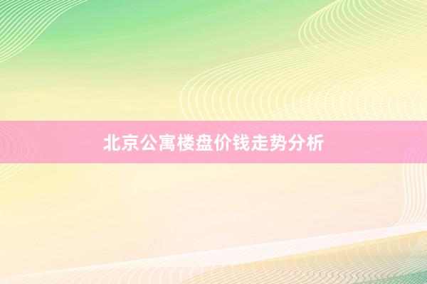 北京公寓楼盘价钱走势分析